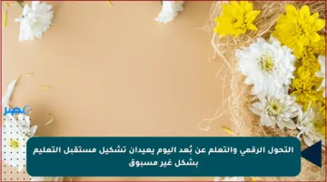 التحول الرقمي والتعلم عن بُعد اليوم يعيدان تشكيل مستقبل التعليم بشكل غير مسبوق